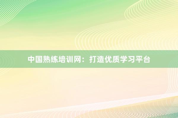中国熟练培训网：打造优质学习平台